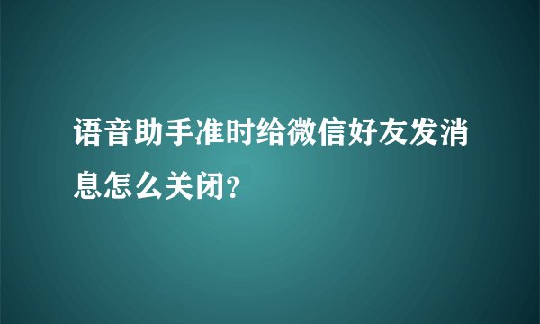 语音助手准时给微信好友发消息怎么关闭？