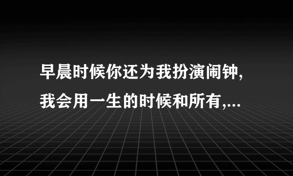 早晨时候你还为我扮演闹钟,我会用一生的时候和所有,守着你到永久,请问谁知道这首歌的歌名?,