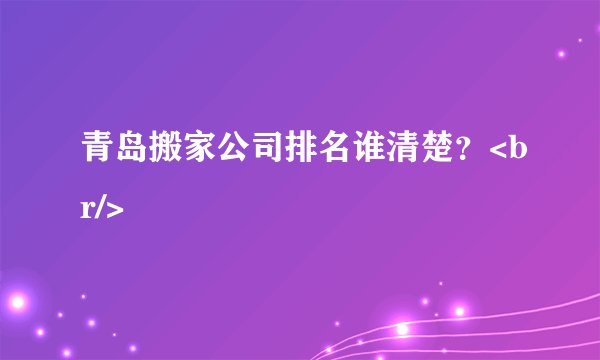 青岛搬家公司排名谁清楚？<br/>