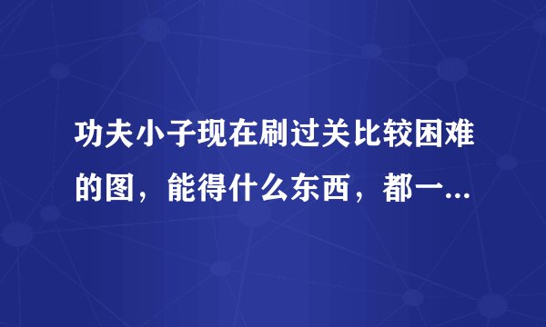 功夫小子现在刷过关比较困难的图，能得什么东西，都一一举例说一下，谢谢了