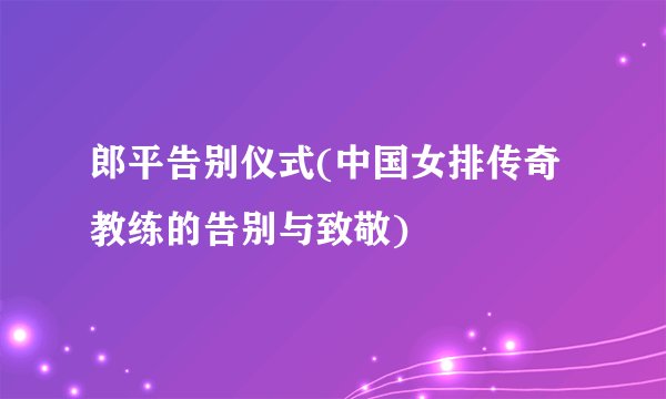 郎平告别仪式(中国女排传奇教练的告别与致敬)
