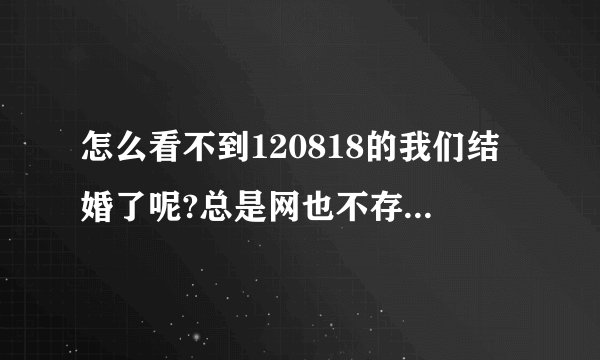 怎么看不到120818的我们结婚了呢?总是网也不存在？怎么回事啊？