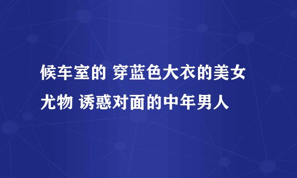 候车室的 穿蓝色大衣的美女尤物 诱惑对面的中年男人