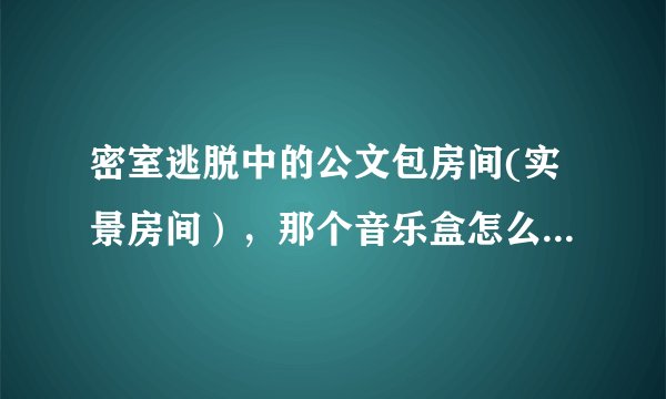 密室逃脱中的公文包房间(实景房间），那个音乐盒怎么打啊，攻略上写的好像不太对