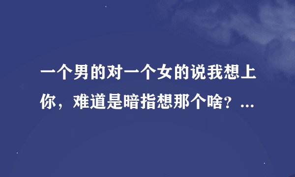 一个男的对一个女的说我想上你，难道是暗指想那个啥？前提是女孩很喜