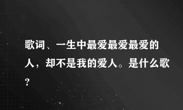 歌词、一生中最爱最爱最爱的人，却不是我的爱人。是什么歌？