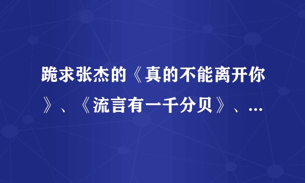 跪求张杰的《真的不能离开你》、《流言有一千分贝》、《留言》、《北斗星的爱》歌词