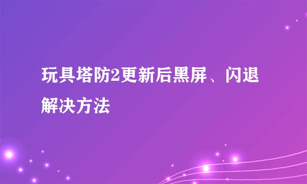 玩具塔防2更新后黑屏、闪退解决方法