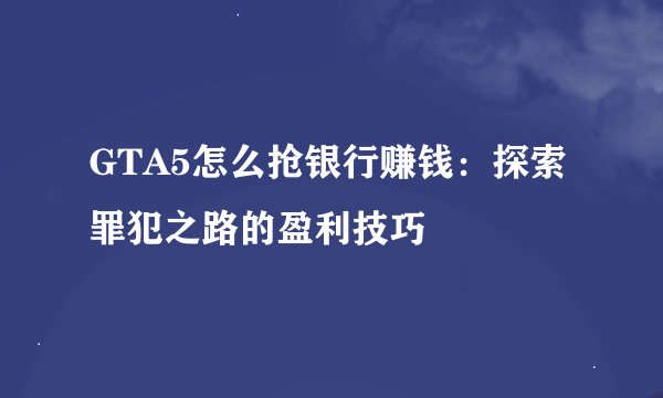 GTA5怎么抢银行赚钱：探索罪犯之路的盈利技巧