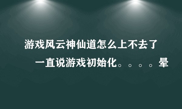 游戏风云神仙道怎么上不去了 一直说游戏初始化。。。。晕