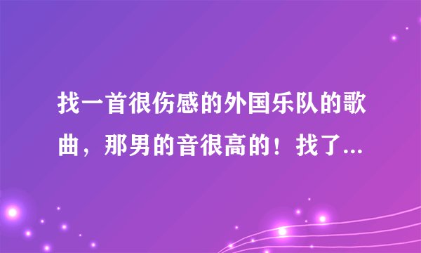 找一首很伤感的外国乐队的歌曲，那男的音很高的！找了很久一直没有找到，好象还说这个乐队解散过！