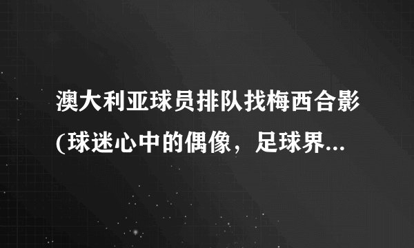 澳大利亚球员排队找梅西合影(球迷心中的偶像，足球界的传奇巨星)