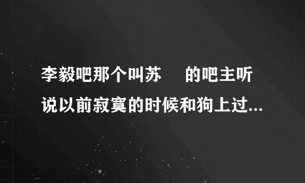 李毅吧那个叫苏颙 的吧主听说以前寂寞的时候和狗上过床，是真的么