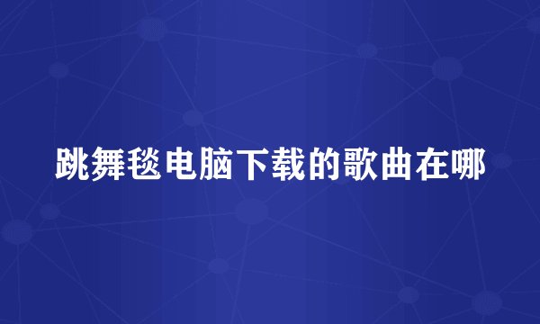 跳舞毯电脑下载的歌曲在哪
