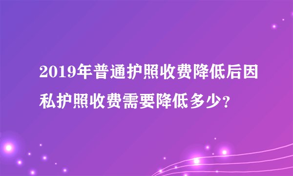2019年普通护照收费降低后因私护照收费需要降低多少？