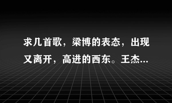 求几首歌，梁博的表态，出现又离开，高进的西东。王杰的爱情重伤，聚少离别多。mp3格式