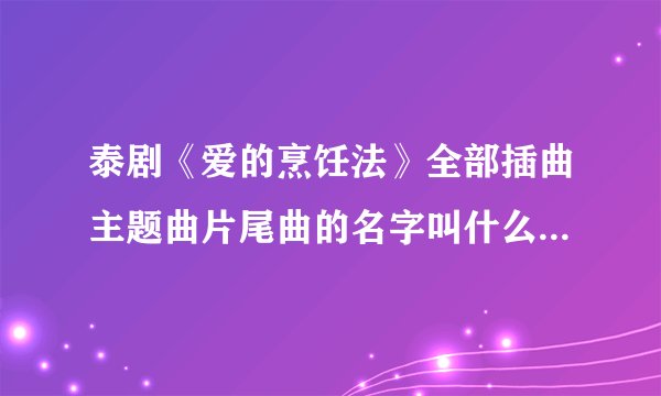 泰剧《爱的烹饪法》全部插曲主题曲片尾曲的名字叫什么啊？大家告诉我吧谢谢！