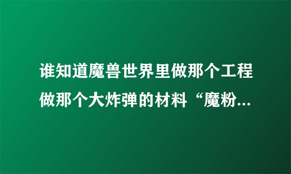 谁知道魔兽世界里做那个工程做那个大炸弹的材料“魔粉”哪里弄啊，还有那个GC350的紫色皮头要什么材料啊