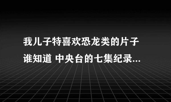 我儿子特喜欢恐龙类的片子 谁知道 中央台的七集纪录片《侏罗纪战争》下载 哪有 谢谢了