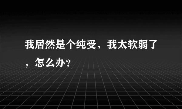 我居然是个纯受，我太软弱了，怎么办？