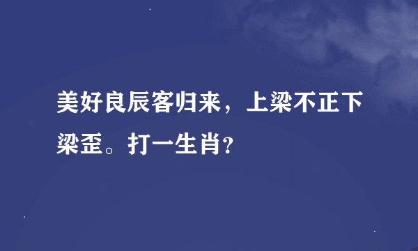 美好良辰客归来，上梁不正下梁歪。打一生肖？