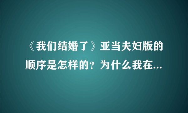 《我们结婚了》亚当夫妇版的顺序是怎样的？为什么我在百度视频中搜索顺序都是打乱的？