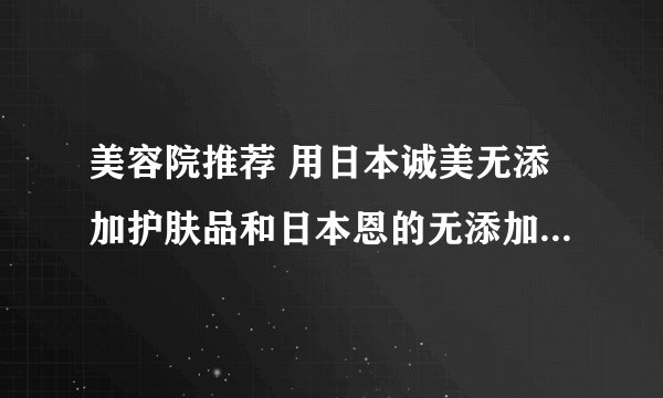 美容院推荐 用日本诚美无添加护肤品和日本恩的无添加护肤品,哪个比较性价比高