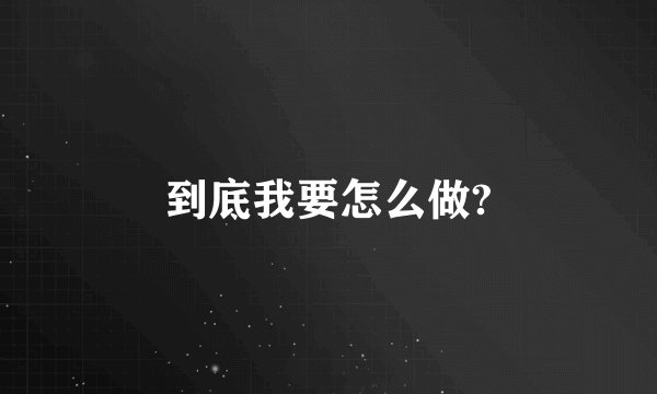 到底我要怎么做?