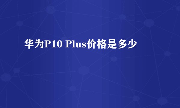 华为P10 Plus价格是多少