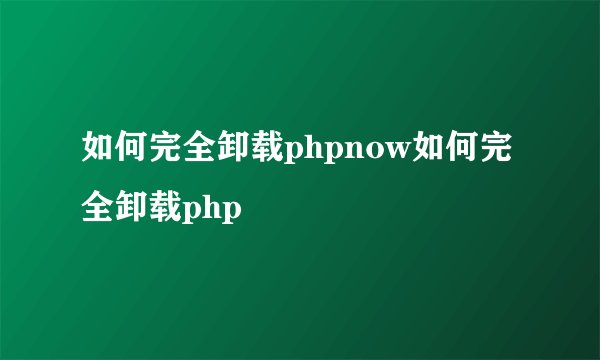 如何完全卸载phpnow如何完全卸载php