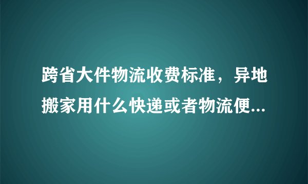 跨省大件物流收费标准，异地搬家用什么快递或者物流便宜，跨省寄大件物品用什么物流便宜