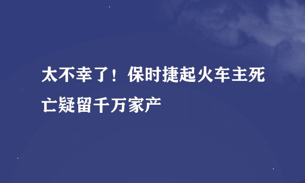 太不幸了！保时捷起火车主死亡疑留千万家产