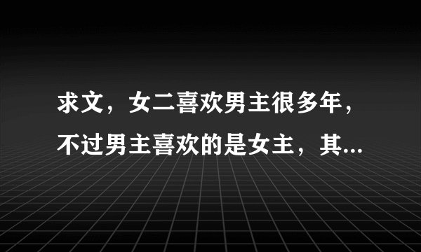求文，女二喜欢男主很多年，不过男主喜欢的是女主，其实男主的好兄弟男二喜欢女二，最后男二给女二下药做