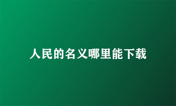 人民的名义哪里能下载
