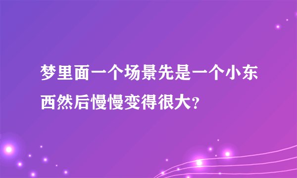 梦里面一个场景先是一个小东西然后慢慢变得很大？