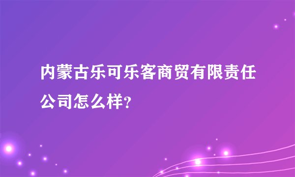 内蒙古乐可乐客商贸有限责任公司怎么样？