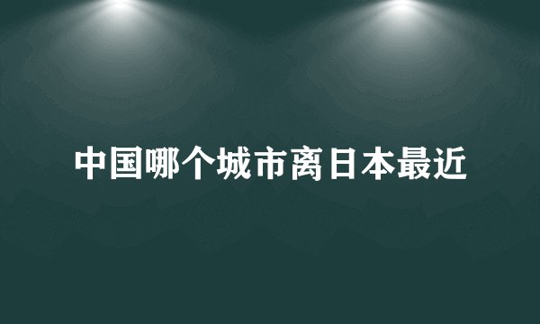 中国哪个城市离日本最近