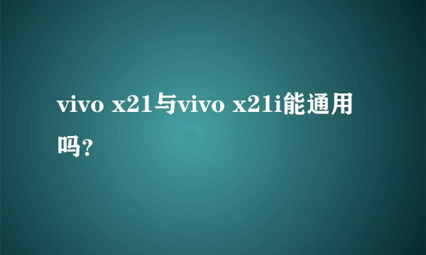 vivo x21与vivo x21i能通用吗？