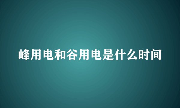 峰用电和谷用电是什么时间