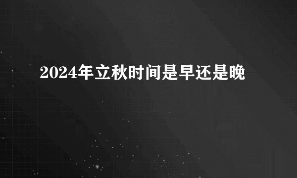 2024年立秋时间是早还是晚