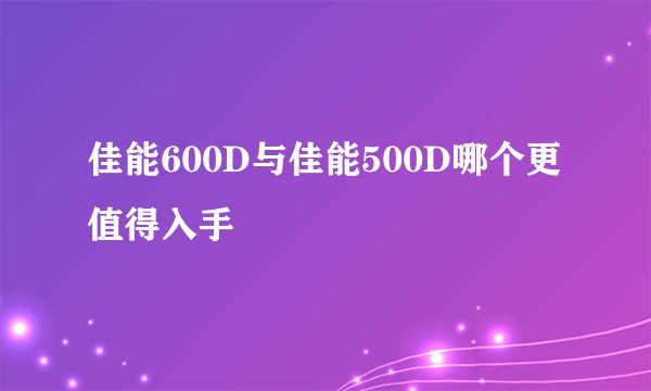 佳能600D与佳能500D哪个更值得入手