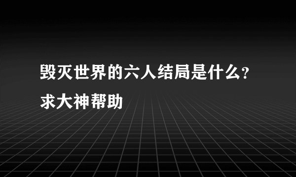 毁灭世界的六人结局是什么？求大神帮助