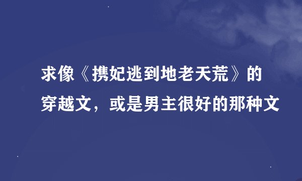 求像《携妃逃到地老天荒》的穿越文，或是男主很好的那种文
