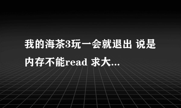 我的海茶3玩一会就退出 说是内存不能read 求大哥门帮帮忙解决一下