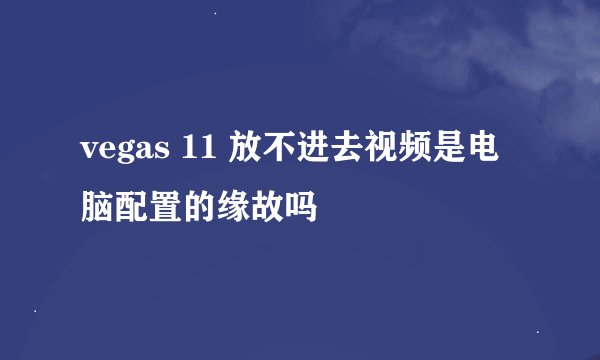 vegas 11 放不进去视频是电脑配置的缘故吗