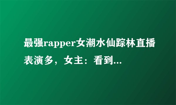 最强rapper女潮水仙踪林直播表演多，女主：看到就是赚到！