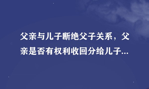 父亲与儿子断绝父子关系，父亲是否有权利收回分给儿子的房产？