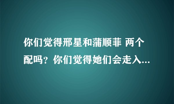你们觉得邢星和蒲顺菲 两个配吗？你们觉得她们会走入婚姻的殿堂吗？