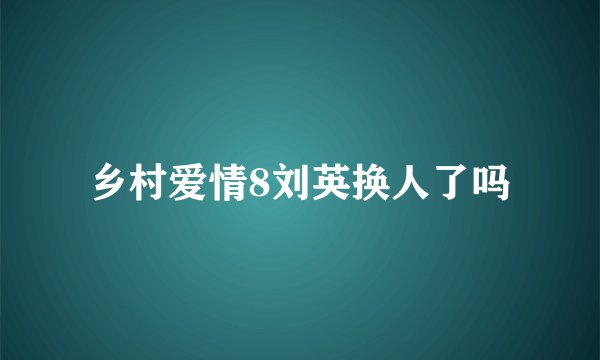 乡村爱情8刘英换人了吗