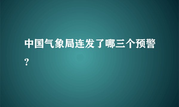 中国气象局连发了哪三个预警？